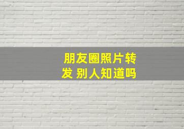 朋友圈照片转发 别人知道吗